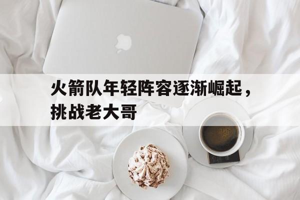 火箭队年轻阵容逐渐崛起，挑战老大哥